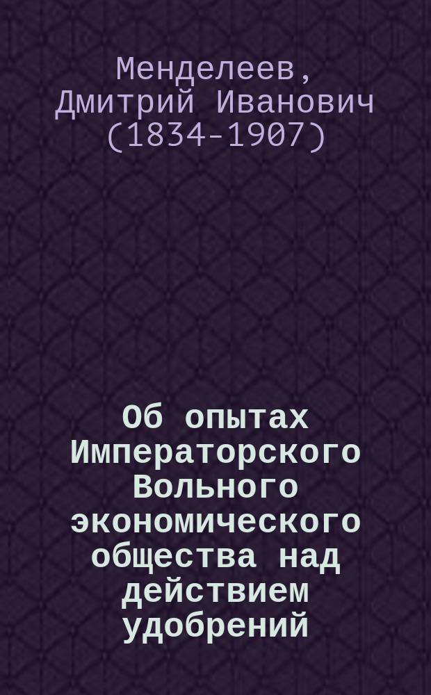 Об опытах Императорского Вольного экономического общества над действием удобрений : Стеногр. запис. речь, чит. в общ. собр. О-ва 17 февр. 1872 г., доп. прим. Д.И. Менделеева