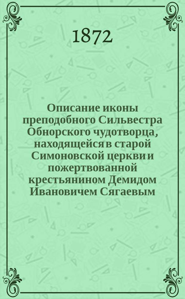 Описание иконы преподобного Сильвестра Обнорского чудотворца, находящейся в старой Симоновской церкви и пожертвованной крестьянином Демидом Ивановичем Сягаевым, а также жизни угодника божия, места, где почивают его св. мощи и чудес, с приложением молитв угоднику божию