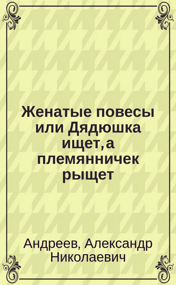 Женатые повесы или Дядюшка ищет, а племянничек рыщет : Комедия-водевиль в 1 д