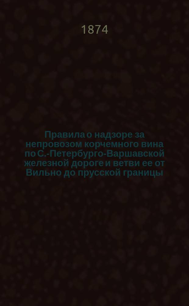 Правила о надзоре за непровозом корчемного вина по С.-Петербурго-Варшавской железной дороге и ветви ее от Вильно до прусской границы : (Собр. узаконений. 1866 г. № 74)