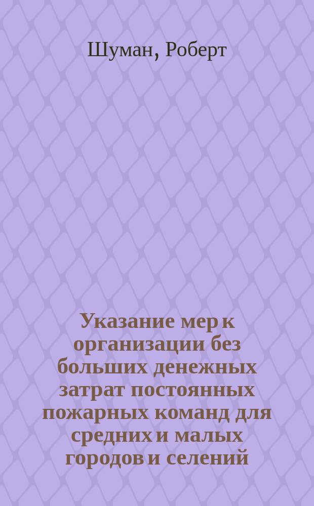 Указание мер к организации без больших денежных затрат постоянных пожарных команд для средних и малых городов и селений : Пер. с нем., по поручению Комис., учрежденной М-вом вн. дел для разработки вопроса об учреждении пожар. части в селах и малых городах, чл.-секр. Комис. К. Стифель