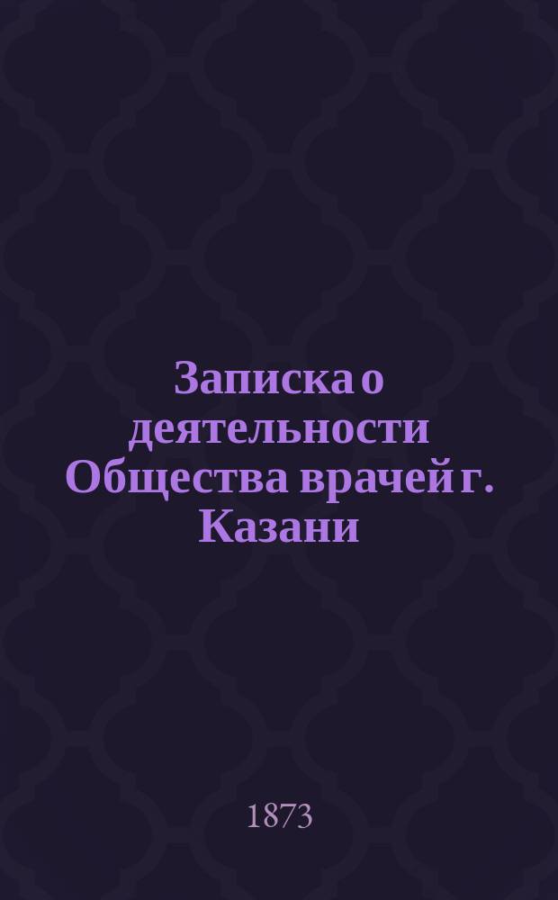 Записка о деятельности Общества врачей г. Казани (1868-1873), составленная А.В. Петровым : Чит. в публ. заседании О-ва 20 авг. 1873 г., бывшем во время 4 Съезда рус. естествоиспытателей и врачей