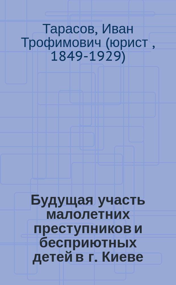 Будущая участь малолетних преступников и бесприютных детей в г. Киеве : Ст. секретаря Ком. Киев. о-ва земледел. колоний и ремесл. приютов И. Тарасова