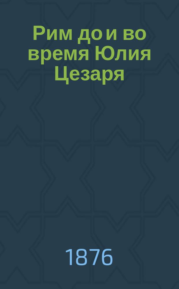Рим до и во время Юлия Цезаря : Народ, Войско, Общество и главные деятели : Воен.-ист. очерк