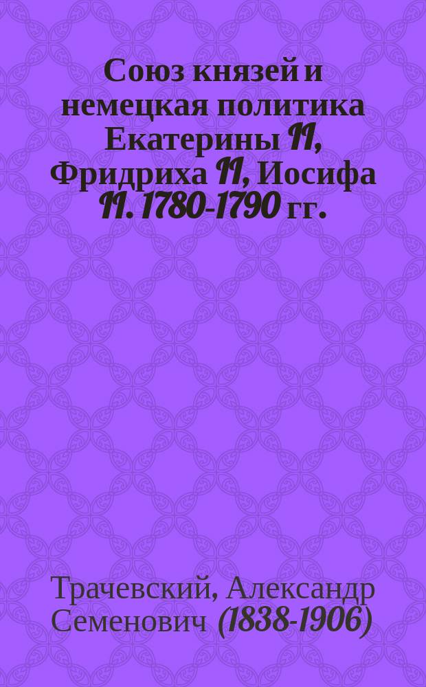 Союз князей и немецкая политика Екатерины II, Фридриха II, Иосифа II. 1780-1790 гг. : Ист. исслед. Александра Трачевского