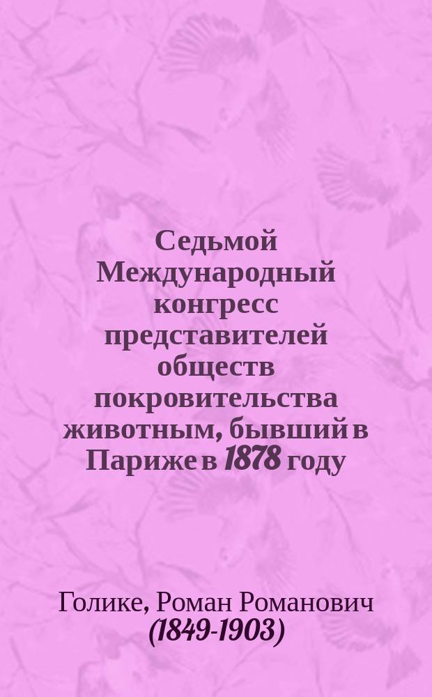 Седьмой Международный конгресс представителей обществ покровительства животным, бывший в Париже в 1878 году : Предвар. отчет делегата Рос. о-ва покровительства животным, Р. Голике