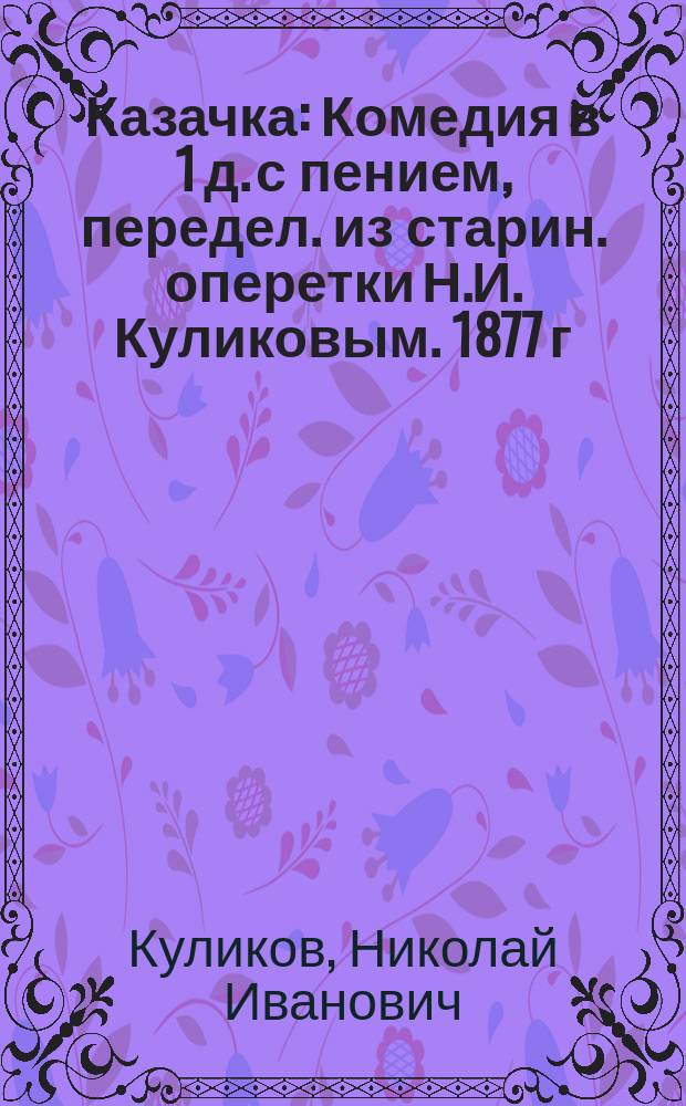 Казачка : Комедия в 1 д. с пением, передел. из старин. оперетки Н.И. Куликовым. 1877 г