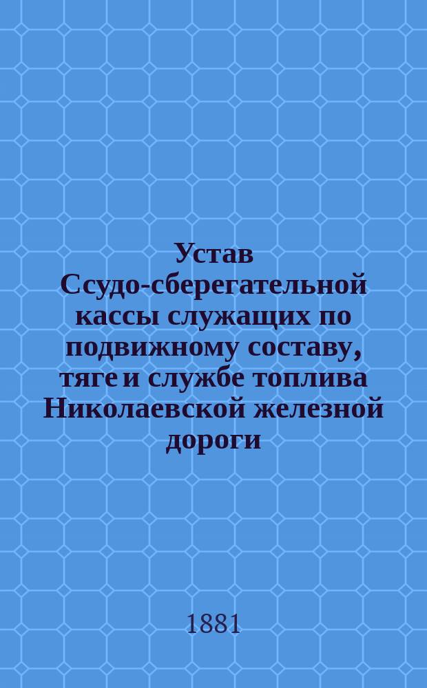 Устав Ссудо-сберегательной кассы служащих по подвижному составу, тяге и службе топлива Николаевской железной дороги : Утв. 2 апр. 1881 г.