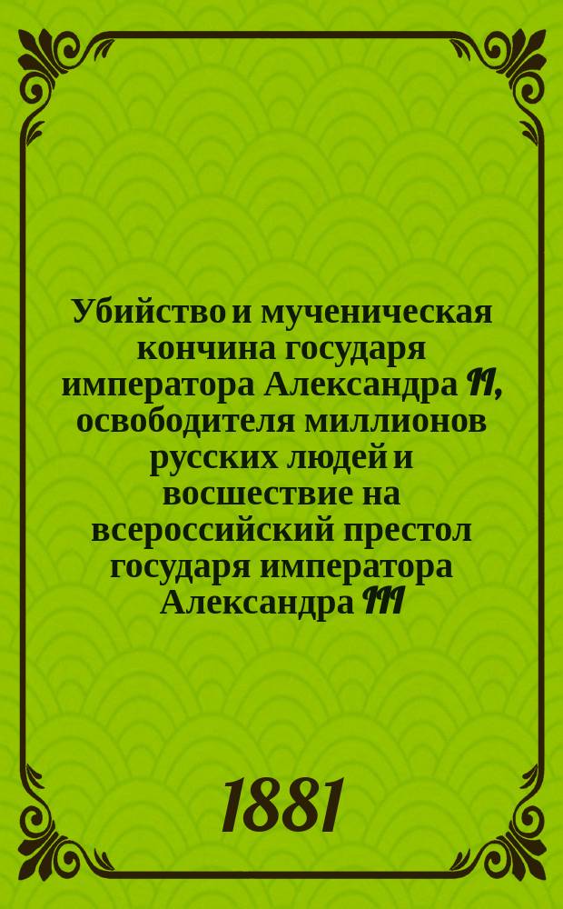 Убийство и мученическая кончина государя императора Александра II, освободителя миллионов русских людей и восшествие на всероссийский престол государя императора Александра III