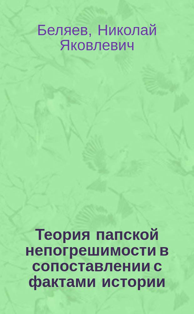 Теория папской непогрешимости в сопоставлении с фактами истории : Речь орд. проф. Н. Беляева в торжеств. собр. Казан. духов. акад. 8 нояб. 1881 : Полем. этюд