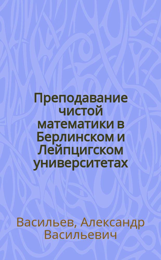 Преподавание чистой математики в Берлинском и Лейпцигском университетах : Сообщ., сдел. в заседании 25 сент. 1882 г. Физ.-мат. секции О-ва естествоиспытателей при Имп. Казан. ун-те доц. А.В. Васильевым : (Из отчета о путешествии заграницу летом 1882 г.)