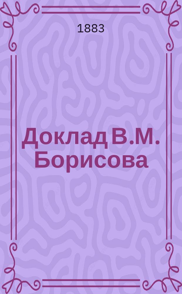 Доклад В.М. Борисова: "О кустарной промышленности, о доставлении сырых материалов кустарям; об отраслях промышленности, в которых может быть развиваема форма кустарного производства; об отраслях промышленности, в которых может быть развиваема форма кустарного производства; о складах, артелях и частной инициативе, как средствах для развития различных отраслей кустарной промышленности" 3-го сентября 1882 года [в Имп. Рус. техн. о-ве]