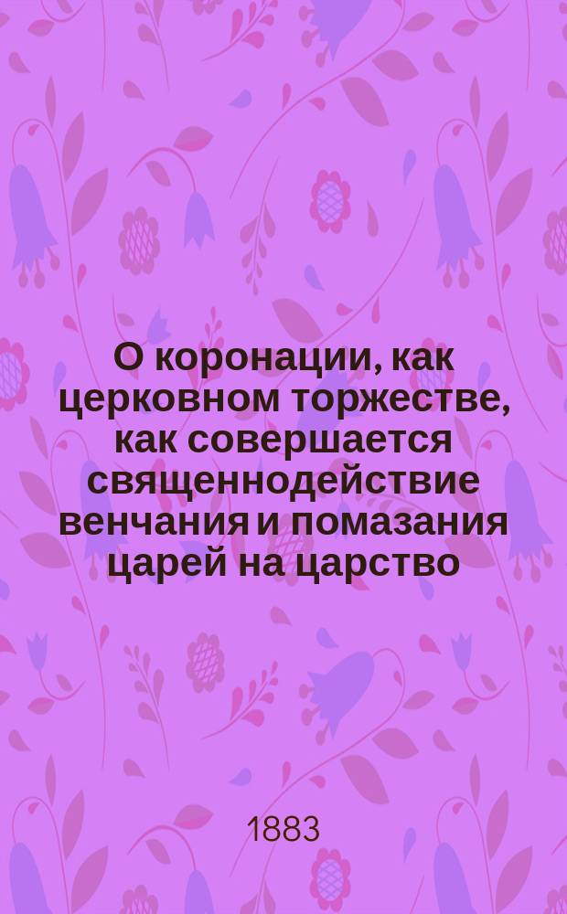 О коронации, как церковном торжестве, как совершается священнодействие венчания и помазания царей на царство : На день коронации е. и. в. благочестивейшего государя имп. Александра Александровича и супруги его благочестивейшей государыни имп. Марии Феодоровны