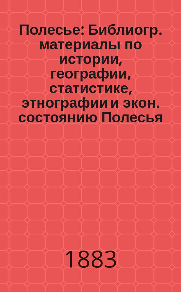 Полесье : Библиогр. материалы по истории, географии, статистике, этнографии и экон. состоянию Полесья : (Северо-зап. и юго-зап. края вообще и губернии: Минская, Гродненская, Волынская, Киевская и Могилевская в частности)