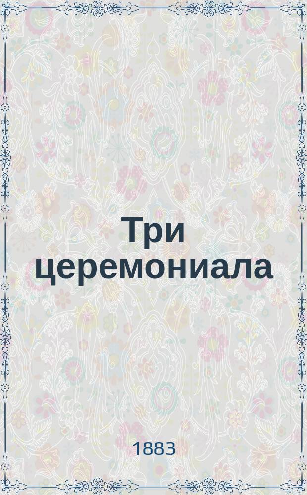 Три церемониала: торжественного въезда в первопрестольный град Москву; торжественного объявления о дне священного коронования и миропомазания их императорских величеств государя императора Александра Александровича, самодержца Всероссийского и государыни императрицы Марии Федоровны