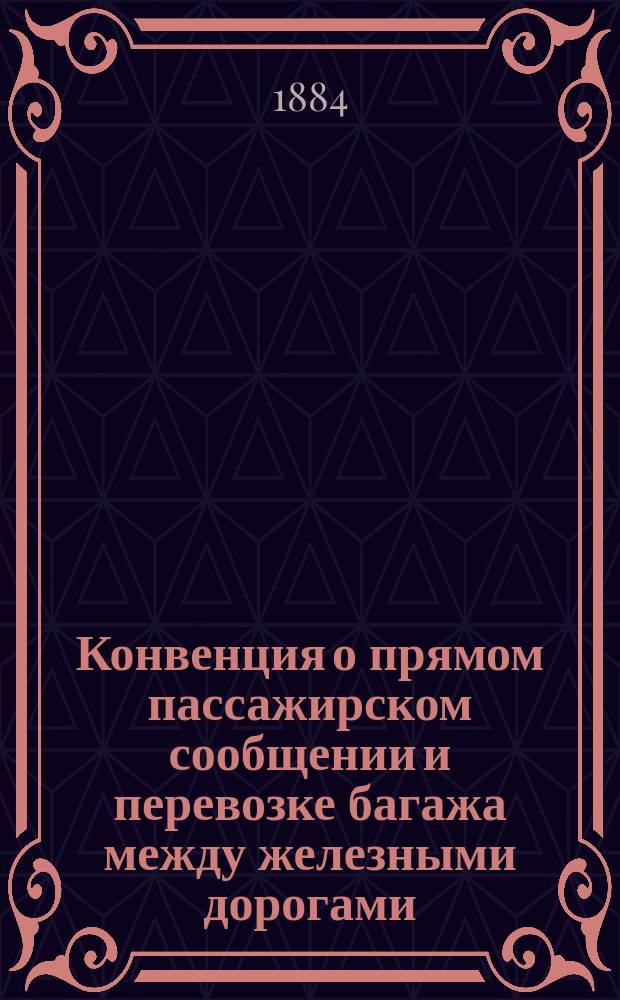 Конвенция о прямом пассажирском сообщении и перевозке багажа между железными дорогами: Николаевскою, Московско-Рязанскою, Рязанско-Козловскою, Ряжско-Моршанскою, Моршанско-Сызранск., Оренбургскою, Козлово-Тамбовскою, Тамбово-Саратовскою, Козл.-Вор.-Ростовск., Орловско-Грязскою, Грязе-Царицынскою, Ростово-Владикавказ. и Ряжско-Вяземскою : Утв. на 61 Съезде II группы, для применения с 1 июля 1884 года