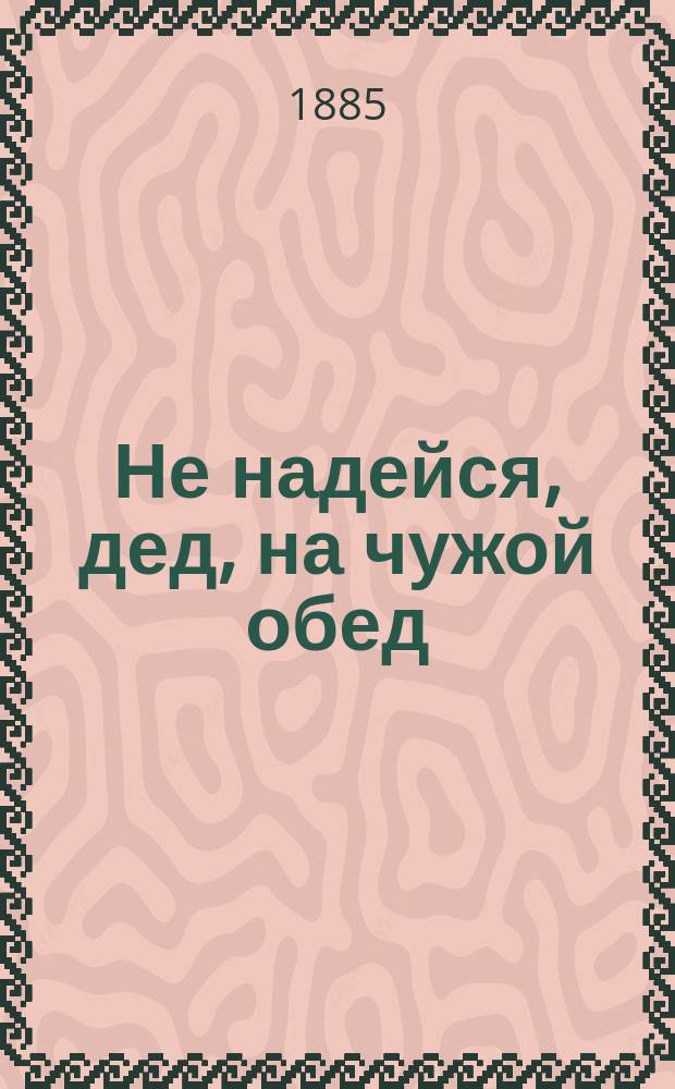 Не надейся, дед, на чужой обед : Водевиль в 1 д