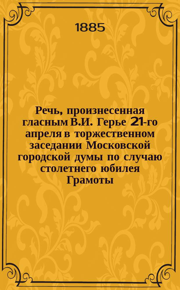 Речь, произнесенная гласным В.И. Герье 21-го апреля в торжественном заседании Московской городской думы по случаю столетнего юбилея Грамоты, жалованной императрицей Екатериной Великой на права и выгоды городам Российской империи