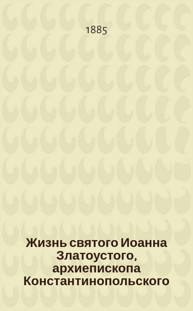 Жизнь святого Иоанна Златоустого, архиепископа Константинопольского : Сост. по разн. источникам о жизни св. Иоанна Златоуста