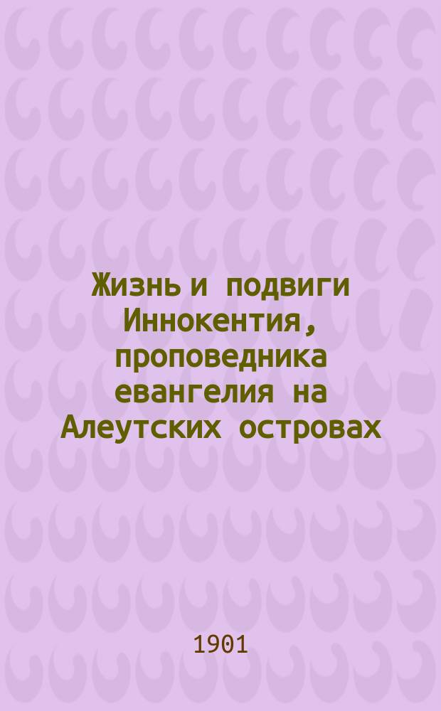 Жизнь и подвиги Иннокентия, проповедника евангелия на Алеутских островах : Сост. Е.А. Сысоевой по книге Ив. Барсукова: "Иннокентий, митрополит Московский и Коломенский"