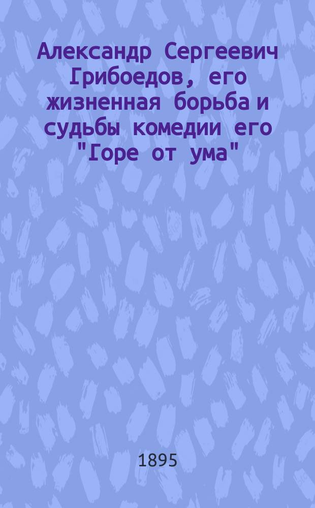 Александр Сергеевич Грибоедов, его жизненная борьба и судьбы комедии его "Горе от ума" : Акт. речь проф. А.И. Смирнова
