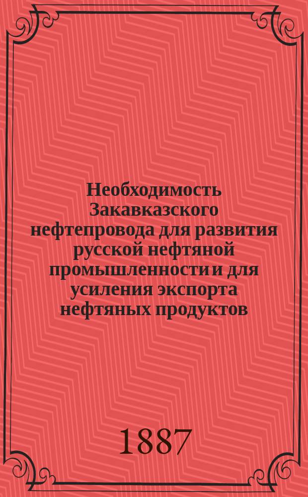 Необходимость Закавказского нефтепровода для развития русской нефтяной промышленности и для усиления экспорта нефтяных продуктов : Ответ на кн. В.И. Рагозина "Русская нефтяная промышленность в 1887 году"