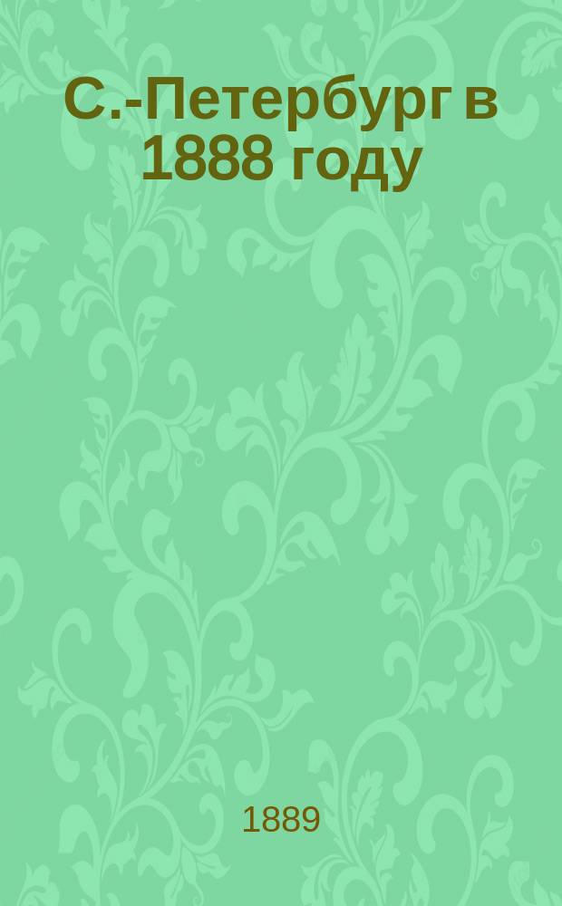 С.-Петербург в 1888 году : Сообщ. с.-петерб. гор. головы В.И. Лихачева в заседании Гор. думы 15 дек. 1889 г. о "Ежегоднике" С.-Петербурга за 1888 г.