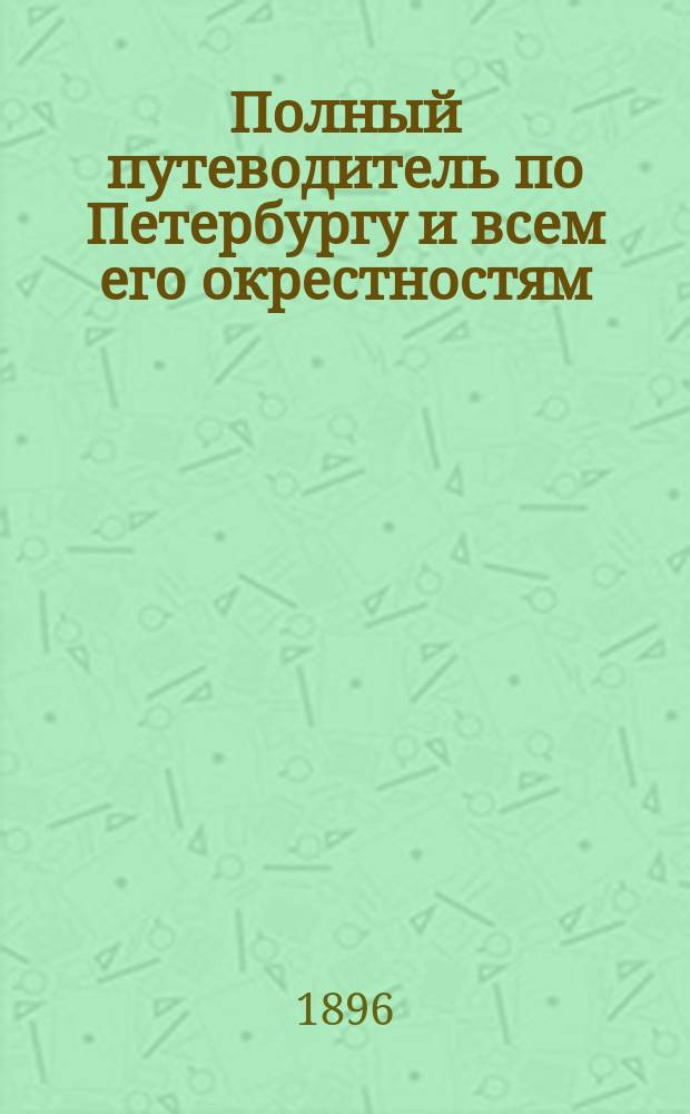 Полный путеводитель по Петербургу и всем его окрестностям : С описанием достопримечат. зданий, сооружений и памятников, пл. имп. и част. театров и прил. пл. столицы с окрестностями