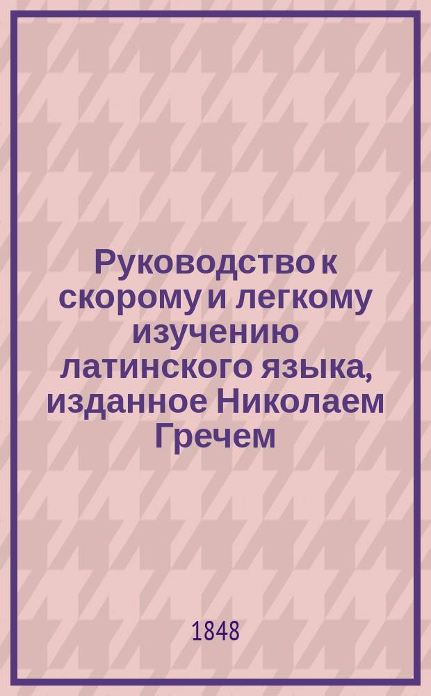 Руководство к скорому и легкому изучению латинского языка, изданное Николаем Гречем : Т. 1-2
