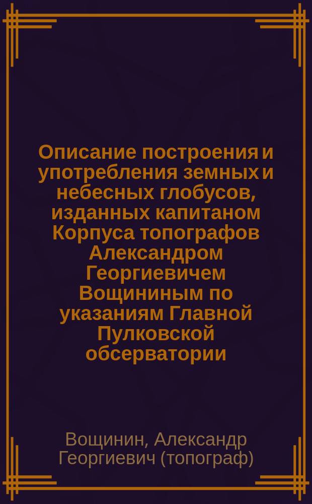 Описание построения и употребления земных и небесных глобусов, изданных капитаном Корпуса топографов Александром Георгиевичем Вощининым по указаниям Главной Пулковской обсерватории