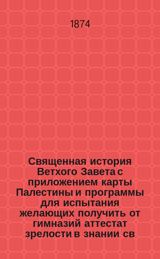 Священная история Ветхого Завета с приложением карты Палестины и программы для испытания желающих получить от гимназий аттестат зрелости в знании св. истории Ветхого завета : Сост. по новой программе для гимназий и прогимназий М. н. прос