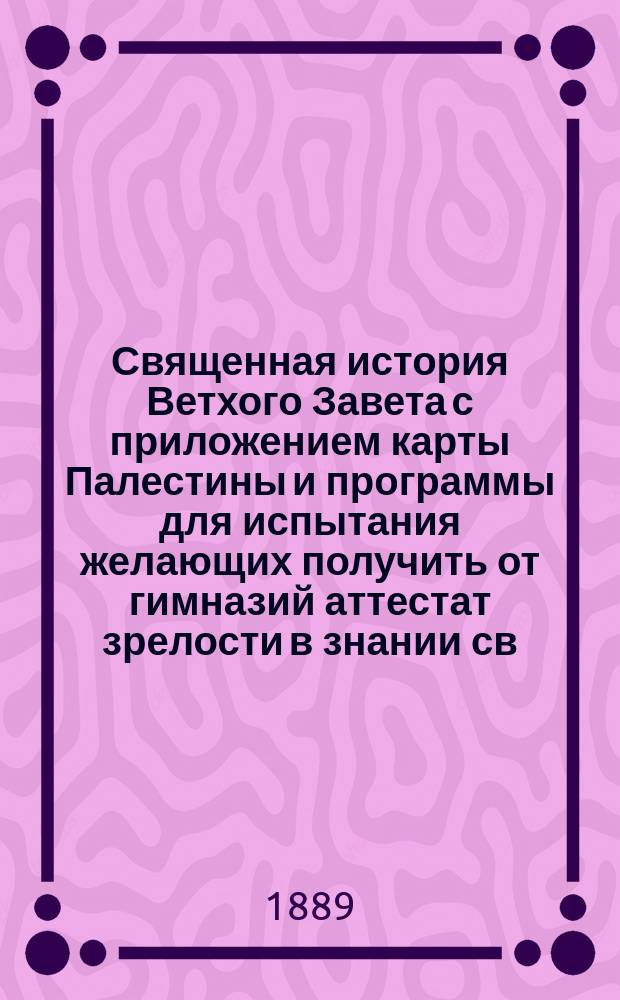 Священная история Ветхого Завета с приложением карты Палестины и программы для испытания желающих получить от гимназий аттестат зрелости в знании св. истории Ветхого завета : Сост. по новой программе для гимназий и прогимназий М. н. прос
