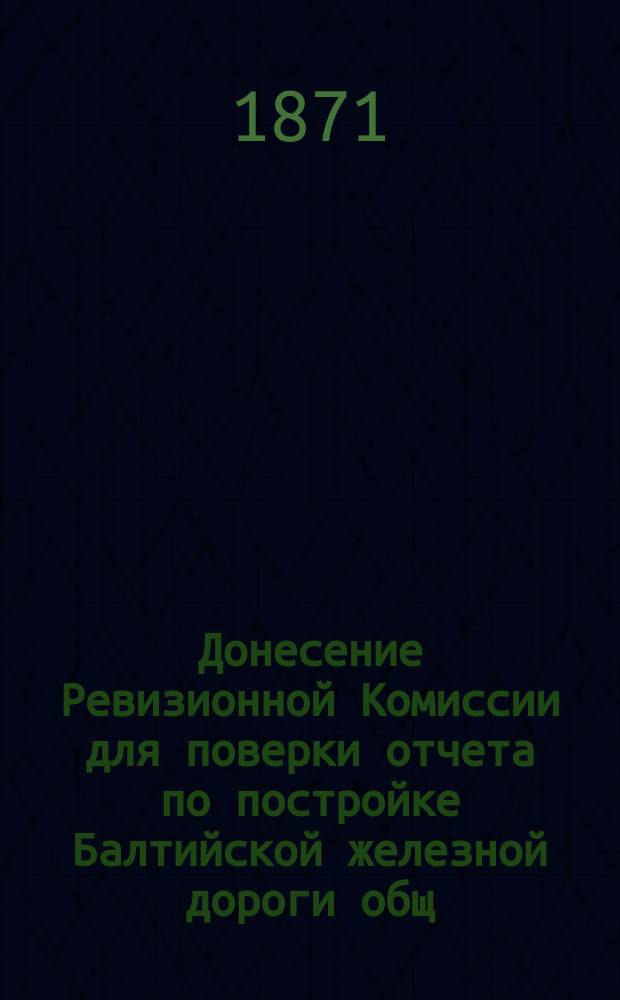 Донесение Ревизионной Комиссии для поверки отчета по постройке Балтийской железной дороги общ. собр. г.г. акционеров О-ва этой дороги. 7 нояб. 1871 г.