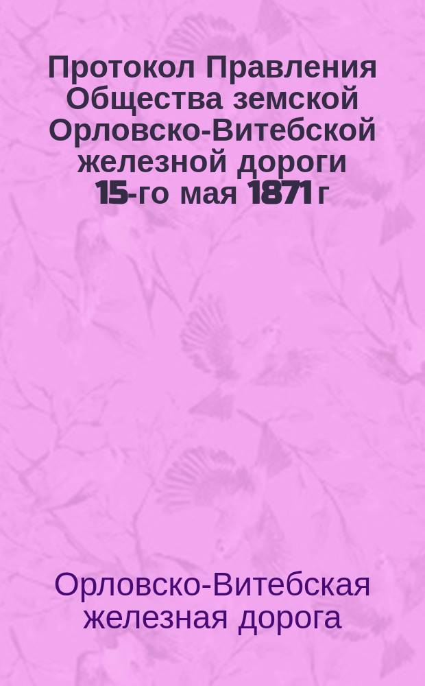 Протокол Правления Общества земской Орловско-Витебской железной дороги 15-го мая 1871 г.; Стенографический отчет заседания 22-го мая 1871 г. третьего очередного общего собрания акционеров Общества земской Орловско-Витебской железной дороги