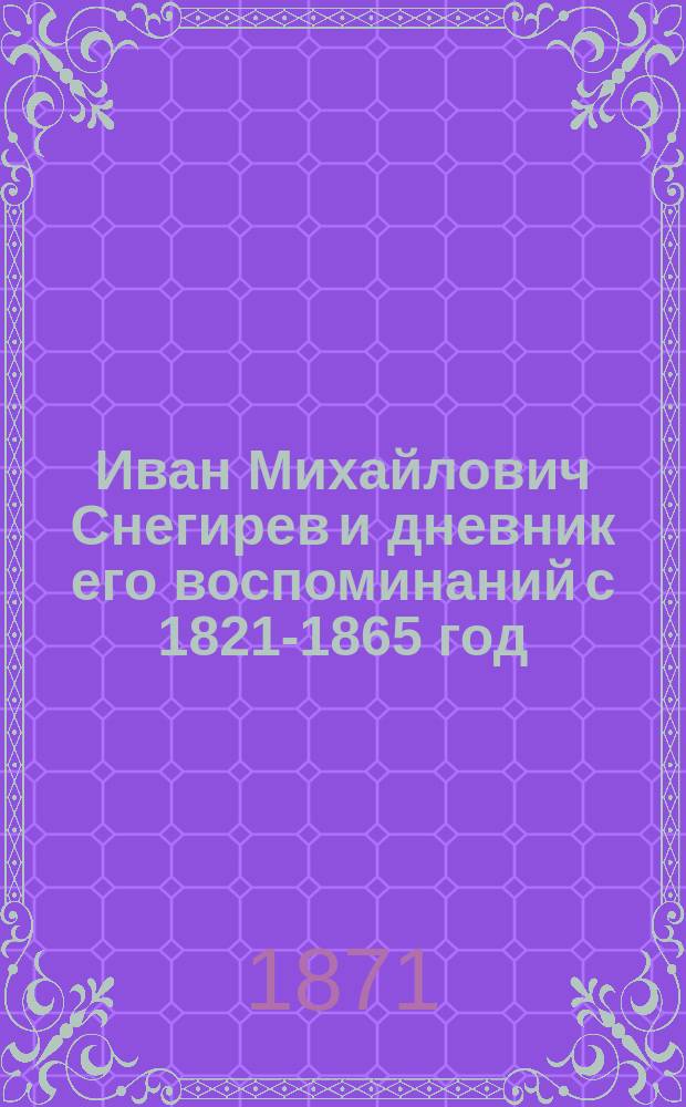 Иван Михайлович Снегирев и дневник его воспоминаний с 1821-1865 год : С прил. прогр. издания "Старина русской земли", речей М.М. и И.М. Снегиревых, митр. Филарета, С.П. Шевырева, М.П. Погодина, кн. В.Ф. Одоевского, биогр. заметки И.И. Давыдова о И.М. Снегиреве и стихов