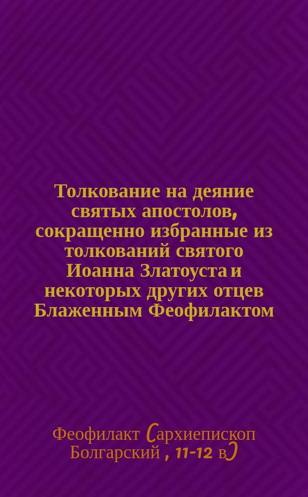 Толкование на деяние святых апостолов, сокращенно избранные из толкований святого Иоанна Златоуста и некоторых других отцев Блаженным Феофилактом, архиепископом Болгарским : (В рус. пер.)