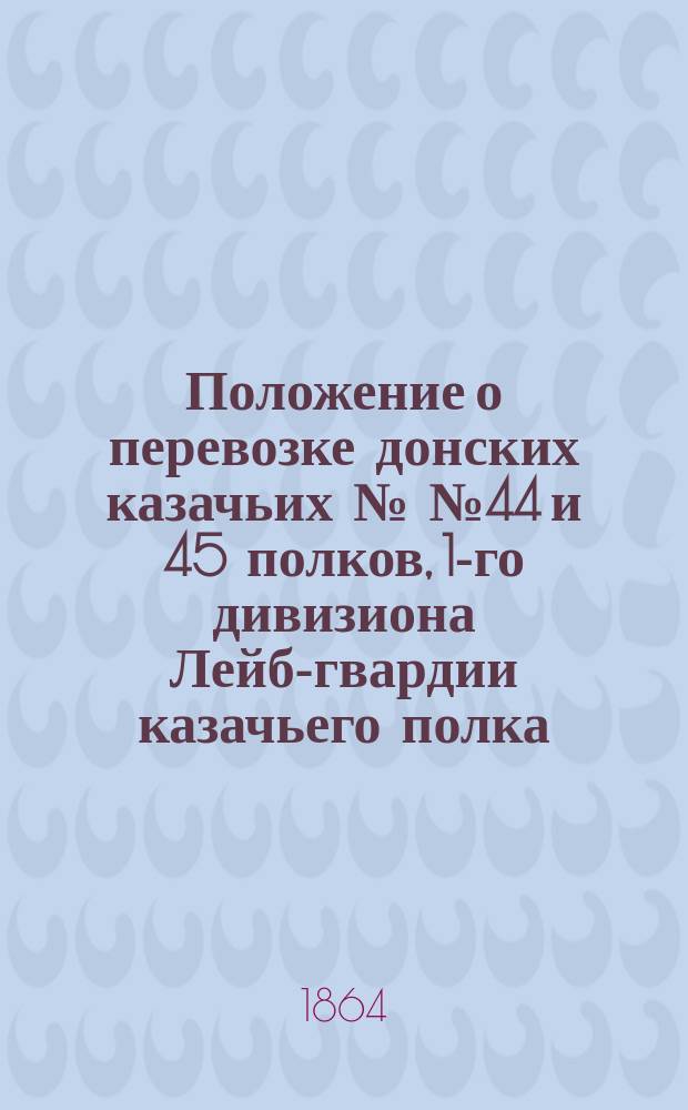 Положение о перевозке донских казачьих №№ 44 и 45 полков, 1-го дивизиона Лейб-гвардии казачьего полка, 2-го дивизиона Атаманского... полка, 2-го дивизиона Лейб-гвардии Донской батареи и 2-го эскадрона Лейб-гвардии Уральского дивизиона по С.-Петербурго-Московской железной дороге : Утв. 17 марта 1854 г