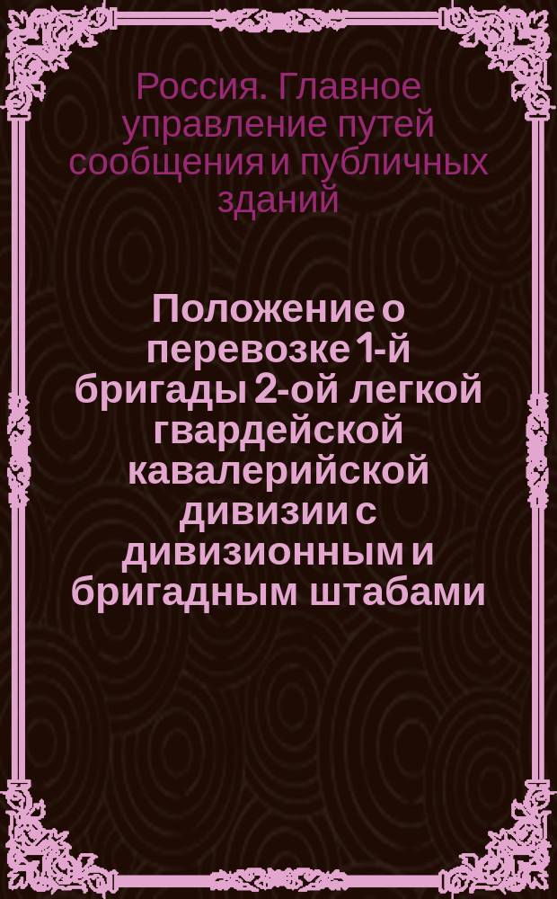 Положение о перевозке 1-й бригады 2-ой легкой гвардейской кавалерийской дивизии с дивизионным и бригадным штабами, по С.-Петербурго-Московской железной дороге : Утв. 22 февр. 1854 г