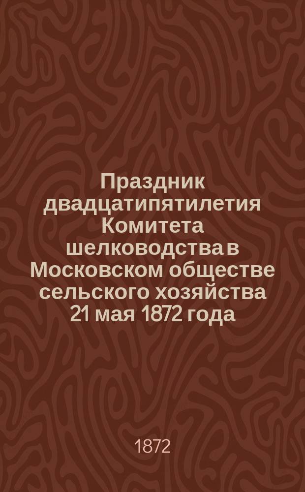 Праздник двадцатипятилетия Комитета шелководства в Московском обществе сельского хозяйства 21 мая 1872 года : Сборник