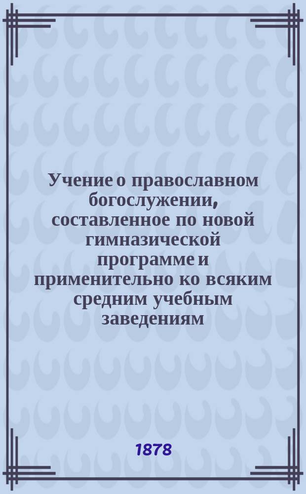 Учение о православном богослужении, составленное по новой гимназической программе и применительно ко всяким средним учебным заведениям, к народным и военным школам : С 46 рис. и прил. словаря, святцев и программы для испытания вольноопределяющихся в военную службу по III разряду