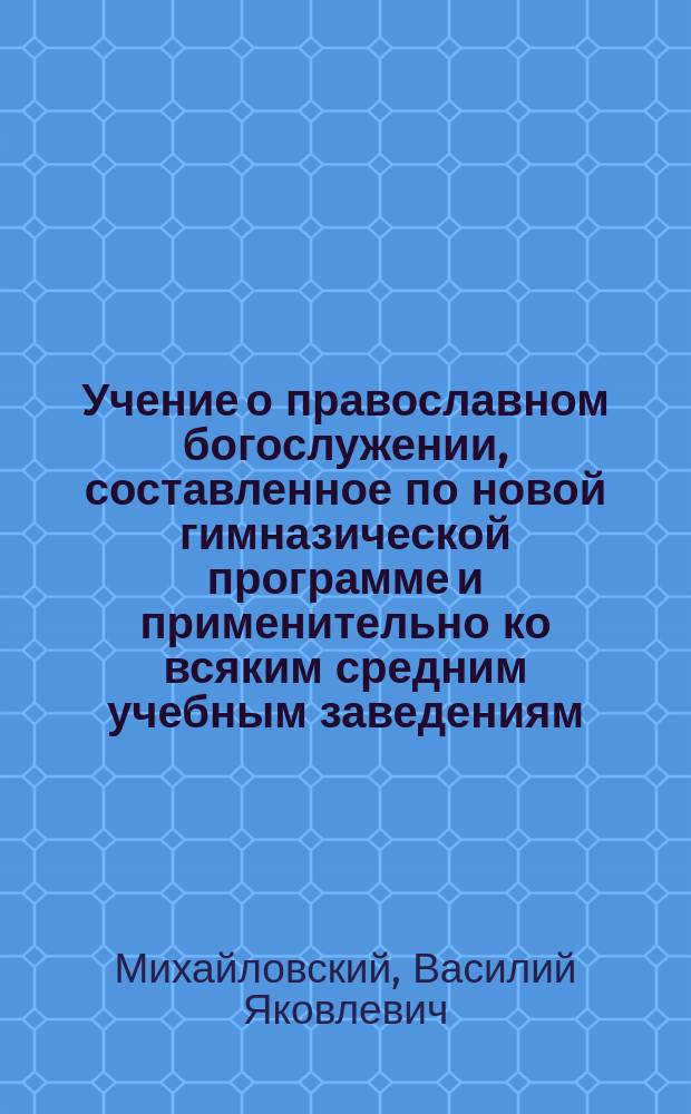 Учение о православном богослужении, составленное по новой гимназической программе и применительно ко всяким средним учебным заведениям, к народным и военным школам : С 46 рис. и прил. словаря, святцев и программы для испытания вольноопределяющихся в военную службу по III разряду