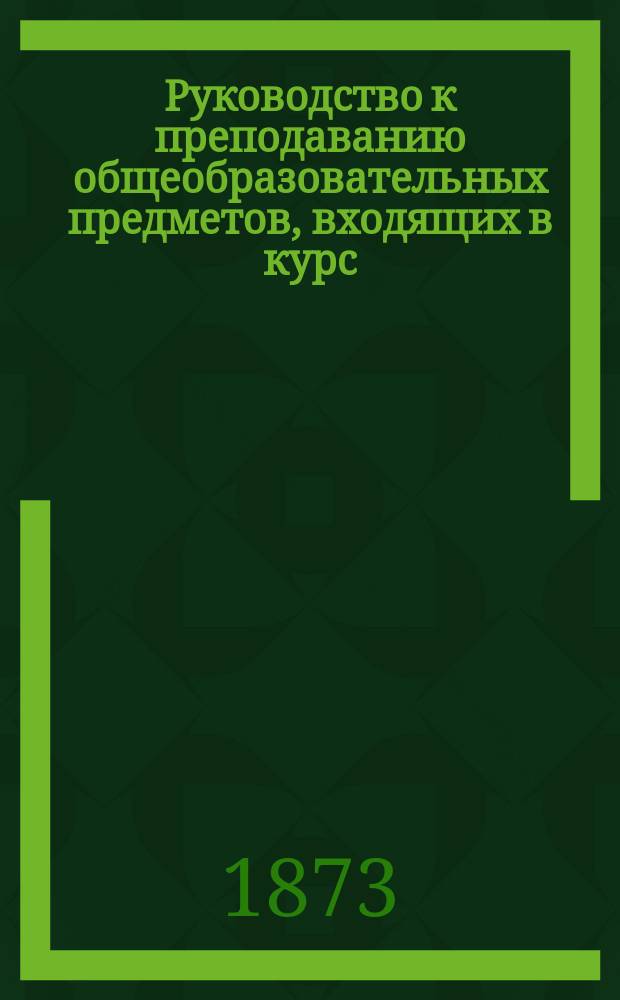 Руководство к преподаванию общеобразовательных предметов, входящих в курс: домашнего обучения, народных, городских и реальных училищ, мужских и женских гимназий и прогимназий, женских институтов, духовных училищ и семинарий и всех других общеобразовательных заведений