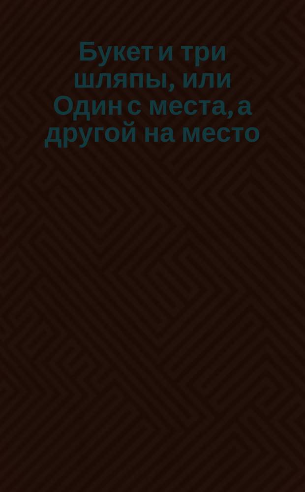 Букет и три шляпы, или Один с места, а другой на место : Комедия в 1 д