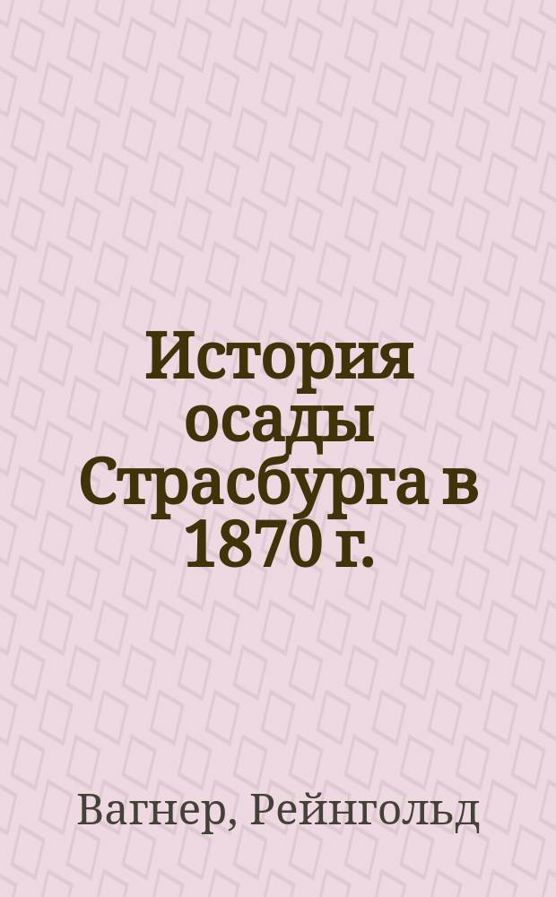 История осады Страсбурга в 1870 г. : составлено по приказанию Императорской генеральной инспекции инженерного корпуса и крепостей, по официальным источникам : перевод с немецкого