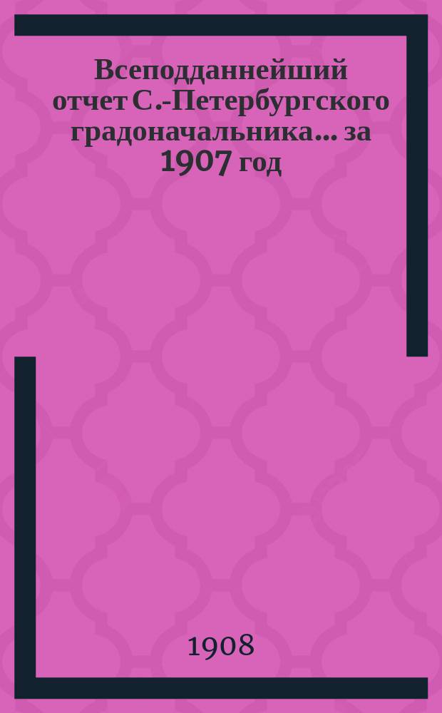 Всеподданнейший отчет С.-Петербургского градоначальника... ... за 1907 год