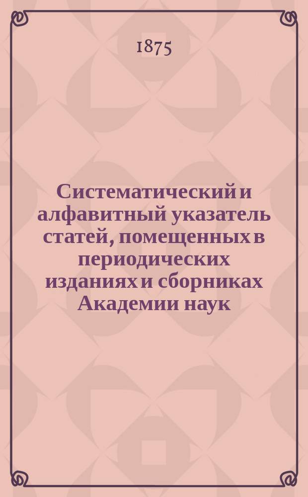Систематический и алфавитный указатель статей, помещенных в периодических изданиях и сборниках Академии наук, а также сочинений, изданных Академиею отдельно со времени ее основания по 1872 г. включительно : Ч. 2-