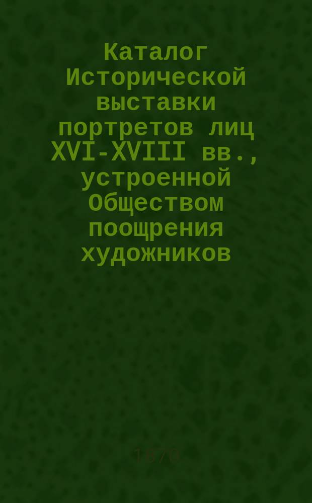 Каталог Исторической выставки портретов лиц XVI-XVIII вв., устроенной Обществом поощрения художников
