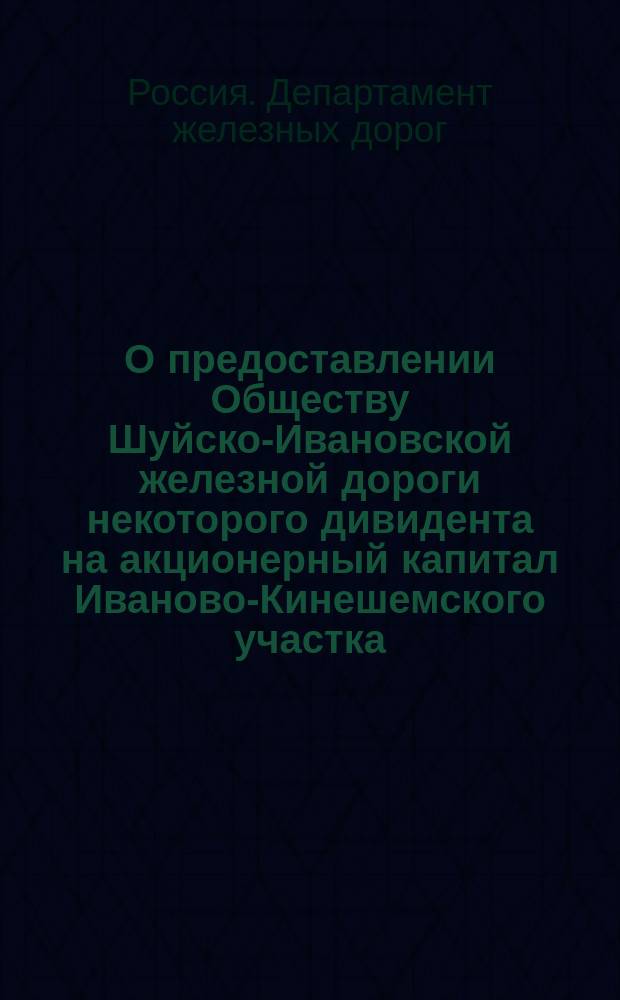 О предоставлении Обществу Шуйско-Ивановской железной дороги некоторого дивидента на акционерный капитал Иваново-Кинешемского участка : В Ком. министров