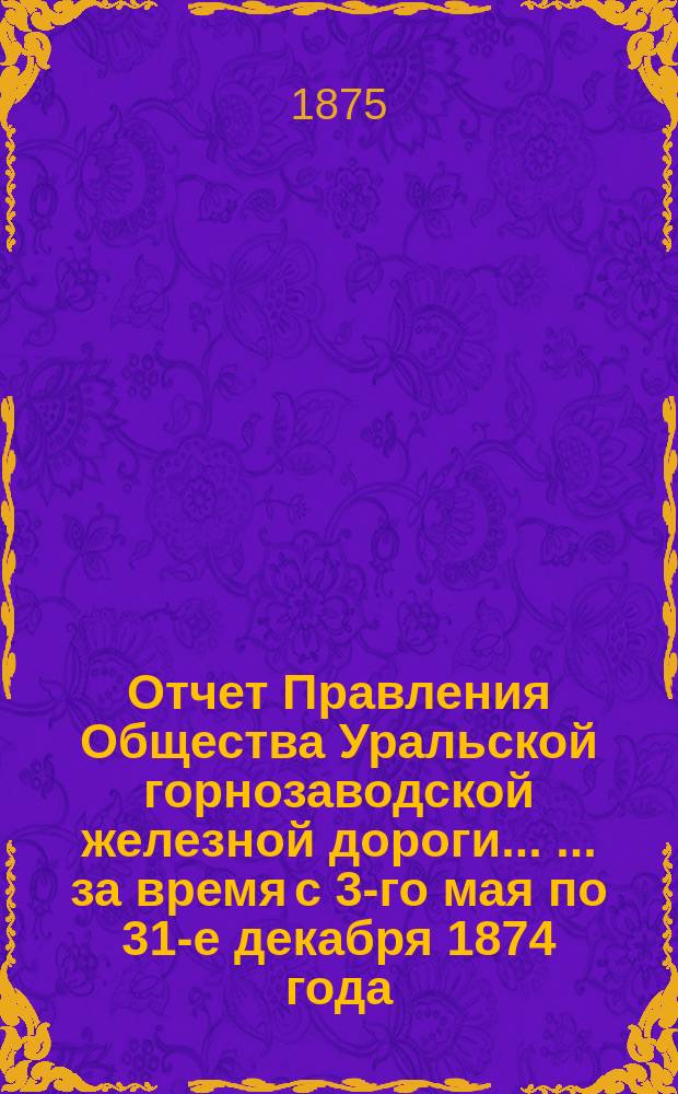 Отчет Правления Общества Уральской горнозаводской железной дороги ... ... за время с 3-го мая по 31-е декабря 1874 года