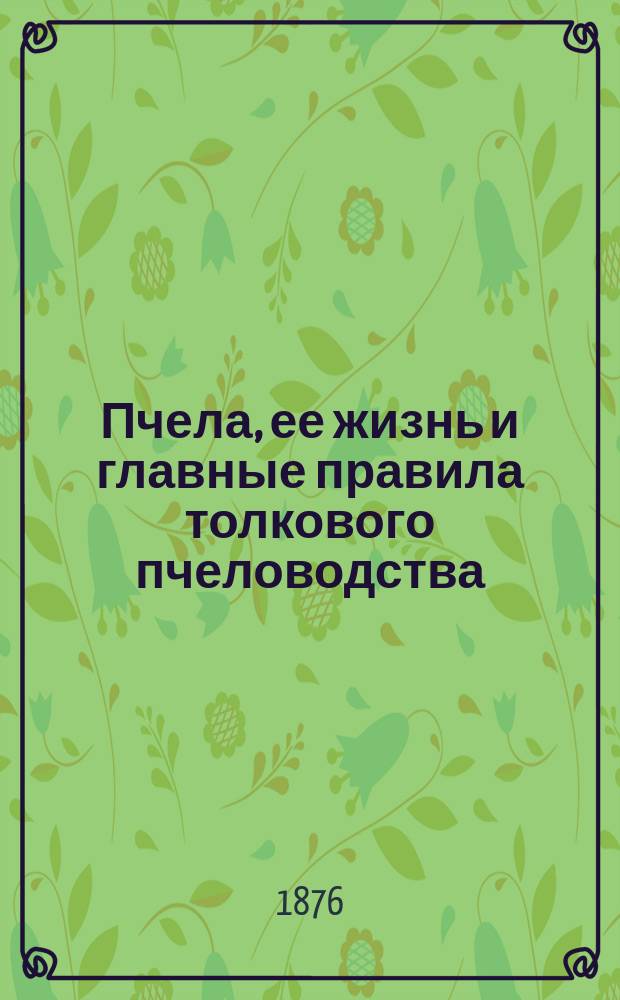 Пчела, ее жизнь и главные правила толкового пчеловодства : Крат. руководство для пчеляков, преимущественно для крестьян : С рис. в тексте